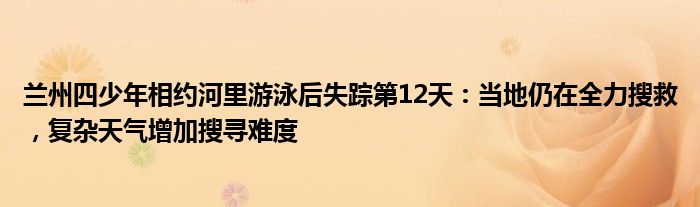 兰州四少年相约河里游泳后失踪第12天：当地仍在全力搜救，复杂天气增加搜寻难度