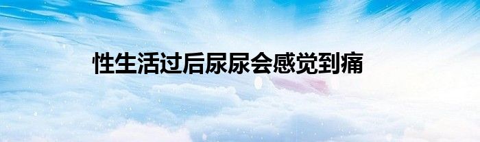 性生活过后尿尿会感觉到痛