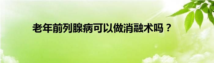 老年前列腺病可以做消融术吗？