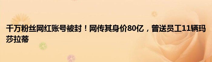 千万粉丝网红账号被封！网传其身价80亿，曾送员工11辆玛莎拉蒂