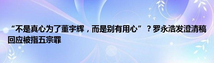 “不是真心为了董宇辉，而是别有用心”？罗永浩发澄清稿回应被指五宗罪