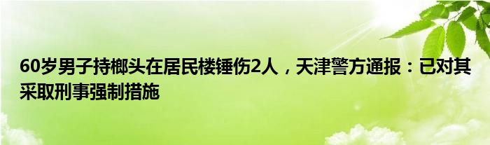 60岁男子持榔头在居民楼锤伤2人，天津警方通报：已对其采取刑事强制措施