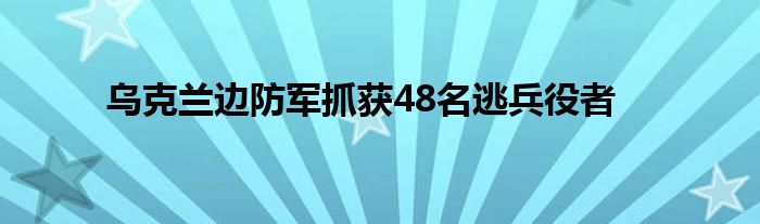 乌克兰边防军抓获48名逃兵役者