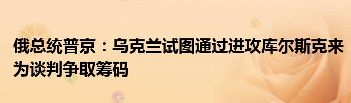 俄总统普京：乌克兰试图通过进攻库尔斯克来为谈判争取筹码