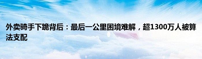 外卖骑手下跪背后：最后一公里困境难解，超1300万人被算法支配