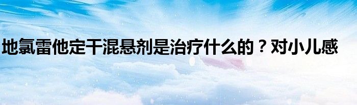 地氯雷他定干混悬剂是治疗什么的？对小儿感