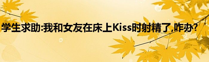 学生求助:我和女友在床上Kiss时射精了,咋办?