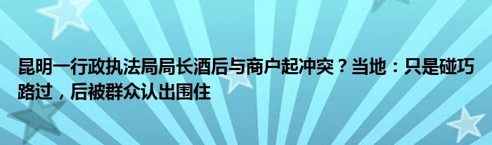 昆明一行政执法局局长酒后与商户起冲突？当地：只是碰巧路过，后被群众认出围住