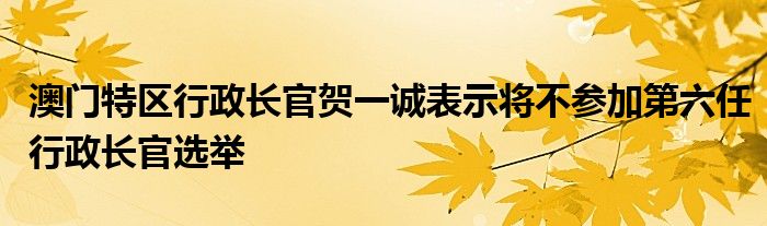 澳门特区行政长官贺一诚表示将不参加第六任行政长官选举