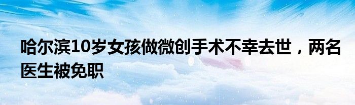 哈尔滨10岁女孩做微创手术不幸去世，两名医生被免职