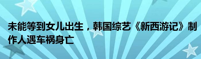 未能等到女儿出生，韩国综艺《新西游记》制作人遇车祸身亡