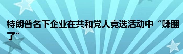 特朗普名下企业在共和党人竞选活动中“赚翻了”