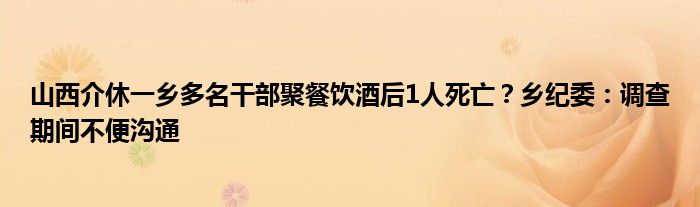 山西介休一乡多名干部聚餐饮酒后1人死亡？乡纪委：调查期间不便沟通