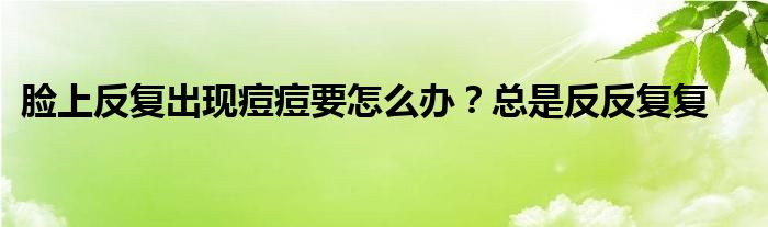 脸上反复出现痘痘要怎么办？总是反反复复