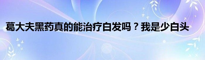 葛大夫黑药真的能治疗白发吗？我是少白头