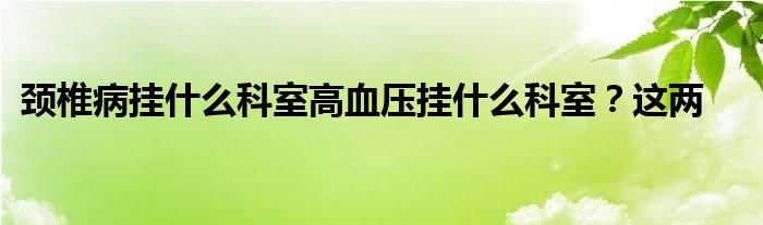 颈椎病挂什么科室高血压挂什么科室？这两