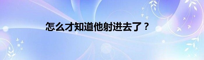 怎么才知道他射进去了？