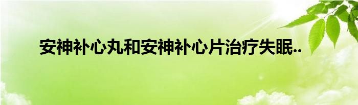 安神补心丸和安神补心片治疗失眠..