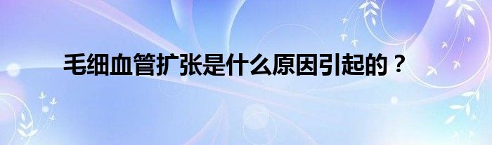 毛细血管扩张是什么原因引起的？