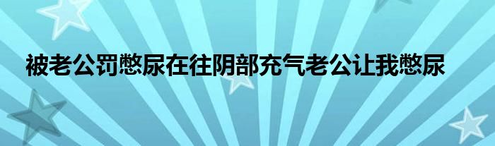 被老公罚憋尿在往阴部充气老公让我憋尿