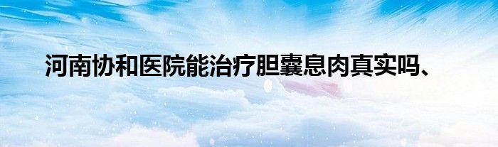 河南协和医院能治疗胆囊息肉真实吗、