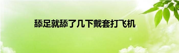 舔足就舔了几下戴套打飞机